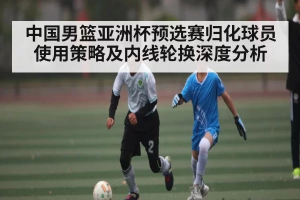 中国男篮亚洲杯预选赛归化球员使用策略及内线轮换深度分析
